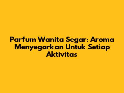 Parfum Wanita Segar: Aroma Menyegarkan Untuk Setiap Aktivitas