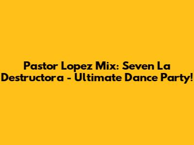 Pastor Lopez Mix: Seven La Destructora - Ultimate Dance Party!