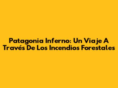 Patagonia Inferno: Un Viaje A Través De Los Incendios Forestales