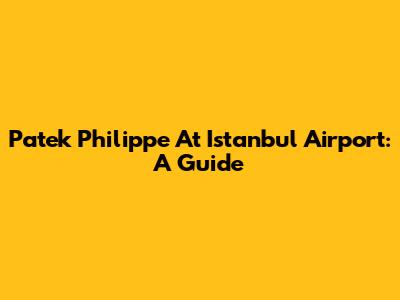 Patek Philippe At Istanbul Airport: A Guide