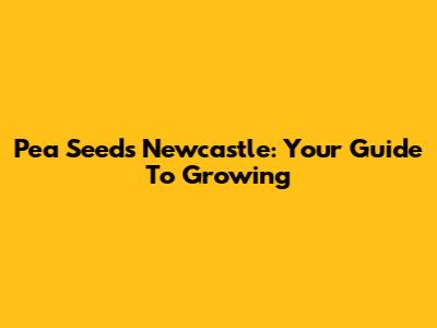 Pea Seeds Newcastle: Your Guide To Growing