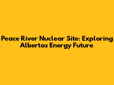 Peace River Nuclear Site: Exploring Alberta's Energy Future