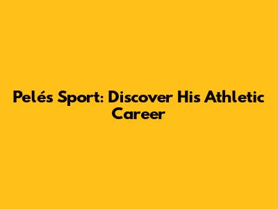 Pelé's Sport: Discover His Athletic Career