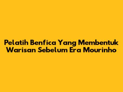 Pelatih Benfica Yang Membentuk Warisan Sebelum Era Mourinho