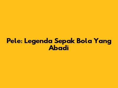 Pele: Legenda Sepak Bola Yang Abadi