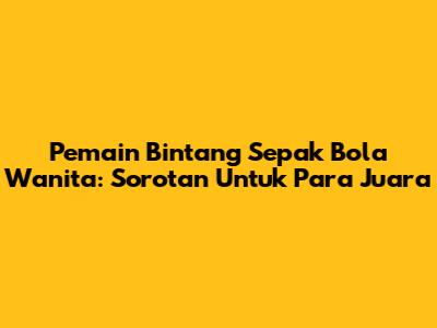 Pemain Bintang Sepak Bola Wanita: Sorotan Untuk Para Juara