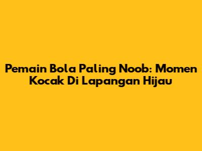 Pemain Bola Paling Noob: Momen Kocak Di Lapangan Hijau