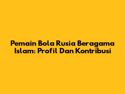 Pemain Bola Rusia Beragama Islam: Profil Dan Kontribusi
