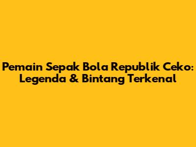 Pemain Sepak Bola Republik Ceko: Legenda & Bintang Terkenal