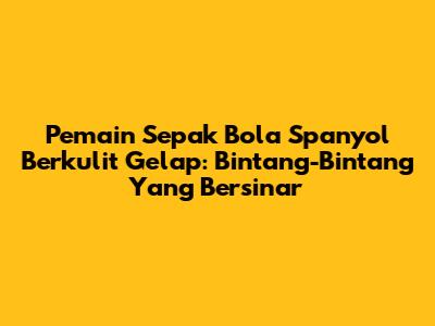 Pemain Sepak Bola Spanyol Berkulit Gelap: Bintang-Bintang Yang Bersinar