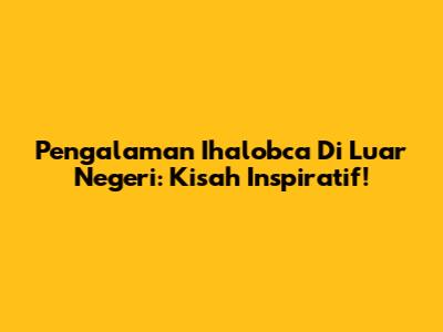 Pengalaman Ihalobca Di Luar Negeri: Kisah Inspiratif!