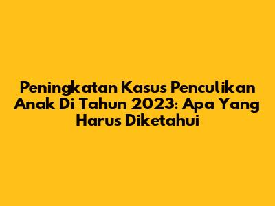 Peningkatan Kasus Penculikan Anak Di Tahun 2023: Apa Yang Harus Diketahui