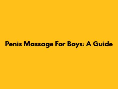 Penis Massage For Boys: A Guide