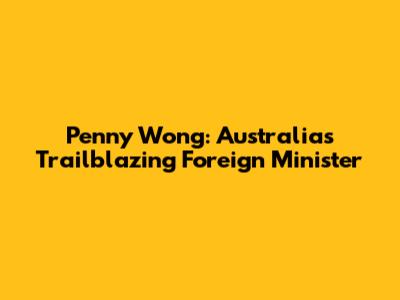 Penny Wong: Australia's Trailblazing Foreign Minister