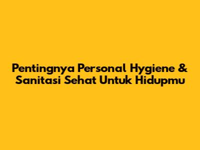Pentingnya Personal Hygiene & Sanitasi Sehat Untuk Hidupmu