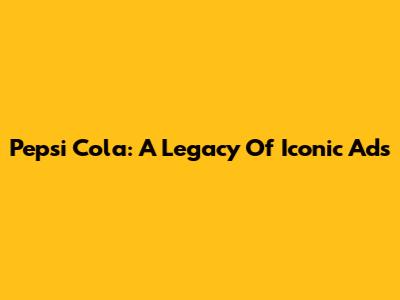 Pepsi Cola: A Legacy Of Iconic Ads