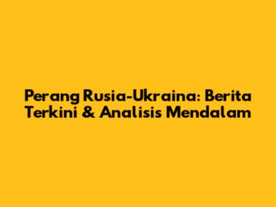 Perang Rusia-Ukraina: Berita Terkini & Analisis Mendalam