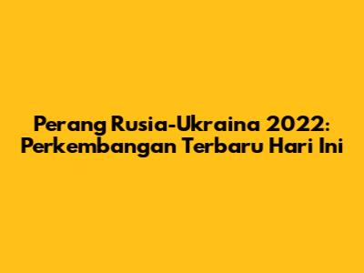Perang Rusia-Ukraina 2022: Perkembangan Terbaru Hari Ini