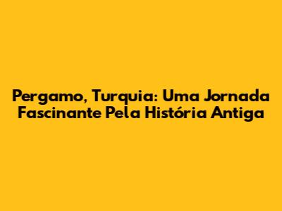 Pergamo, Turquia: Uma Jornada Fascinante Pela História Antiga