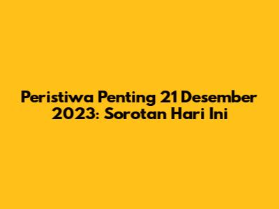 Peristiwa Penting 21 Desember 2023: Sorotan Hari Ini