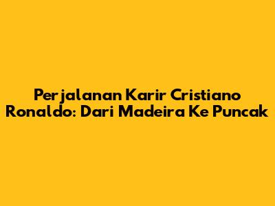 Perjalanan Karir Cristiano Ronaldo: Dari Madeira Ke Puncak