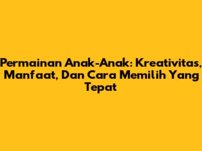 Permainan Anak-Anak: Kreativitas, Manfaat, Dan Cara Memilih Yang Tepat