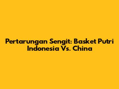 Pertarungan Sengit: Basket Putri Indonesia Vs. China