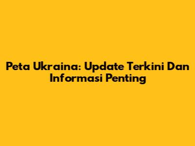Peta Ukraina: Update Terkini Dan Informasi Penting