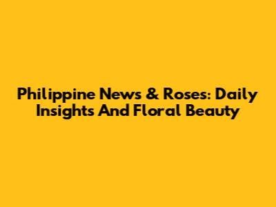 Philippine News & Roses: Daily Insights And Floral Beauty