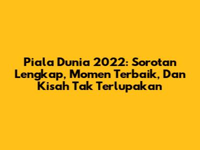 Piala Dunia 2022: Sorotan Lengkap, Momen Terbaik, Dan Kisah Tak Terlupakan
