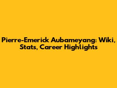 Pierre-Emerick Aubameyang: Wiki, Stats, Career Highlights