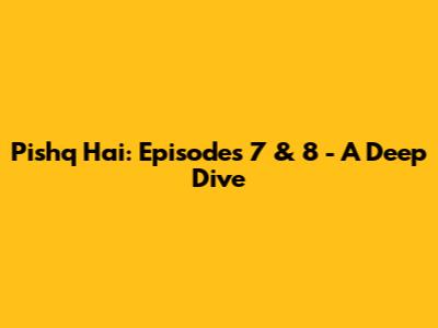 Pishq Hai: Episodes 7 & 8 - A Deep Dive