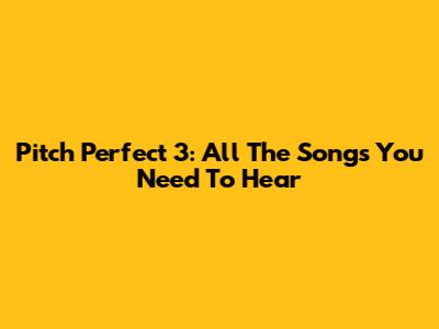 Pitch Perfect 3: All The Songs You Need To Hear