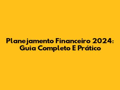Planejamento Financeiro 2024: Guia Completo E Prático