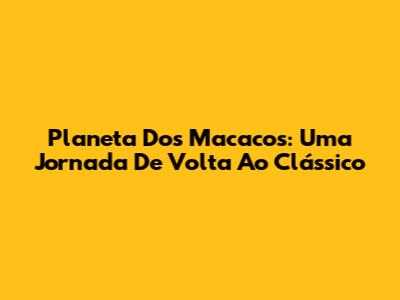 Planeta Dos Macacos: Uma Jornada De Volta Ao Clássico