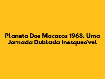 Planeta Dos Macacos 1968: Uma Jornada Dublada Inesquecível