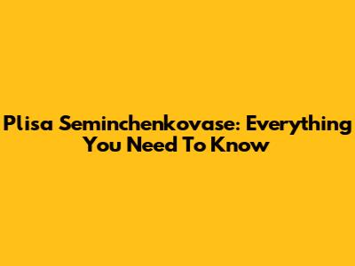 Plisa Seminchenkovase: Everything You Need To Know