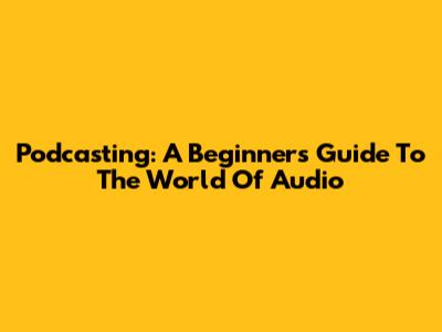 Podcasting: A Beginner's Guide To The World Of Audio