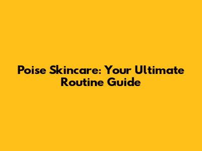 Poise Skincare: Your Ultimate Routine Guide