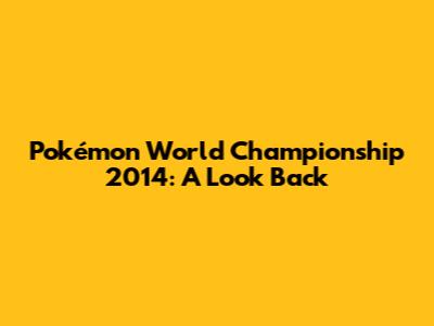 Pokémon World Championship 2014: A Look Back