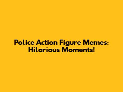 Police Action Figure Memes: Hilarious Moments!