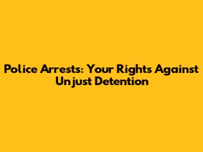 Police Arrests: Your Rights Against Unjust Detention