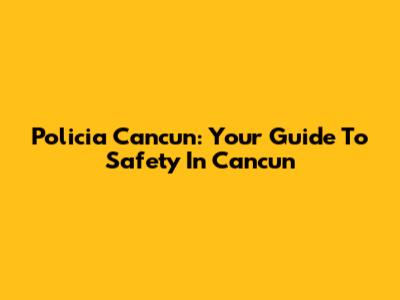 Policia Cancun: Your Guide To Safety In Cancun