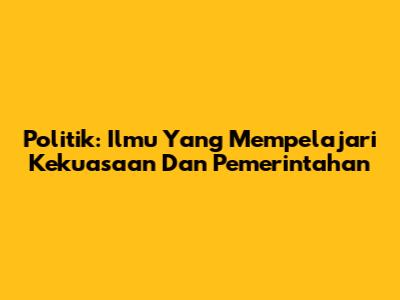Politik: Ilmu Yang Mempelajari Kekuasaan Dan Pemerintahan