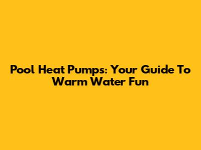 Pool Heat Pumps: Your Guide To Warm Water Fun