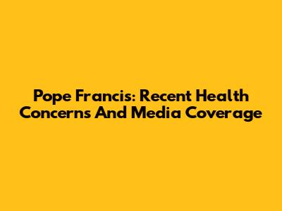 Pope Francis: Recent Health Concerns And Media Coverage