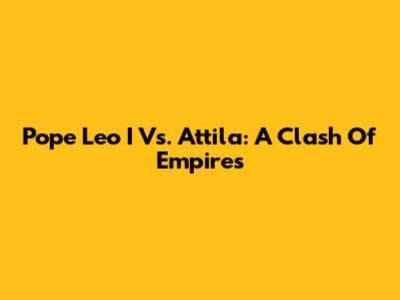 Pope Leo I Vs. Attila: A Clash Of Empires