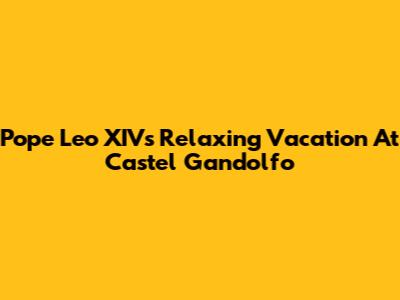 Pope Leo XIV's Relaxing Vacation At Castel Gandolfo