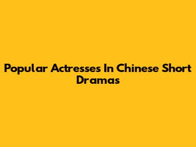 Popular Actresses In Chinese Short Dramas