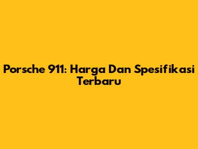 Porsche 911: Harga Dan Spesifikasi Terbaru